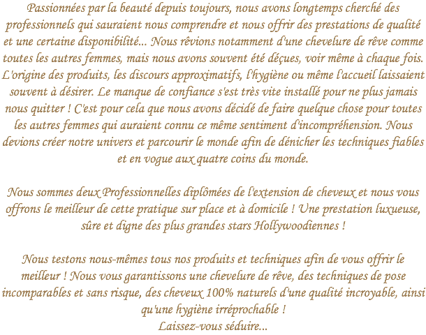 Passionnées par la beauté depuis toujours, nous avons longtemps cherché des professionnels qui sauraient nous comprendre et nous offrir des prestations de qualité et une certaine disponibilité... Nous rêvions notamment d'une chevelure de rêve comme toutes les autres femmes, mais nous avons souvent été déçues, voir même à chaque fois. L'origine des produits, les discours approximatifs, l'hygiène ou même l'accueil laissaient souvent à désirer. Le manque de confiance s'est très vite installé pour ne plus jamais nous quitter ! C'est pour cela que nous avons décidé de faire quelque chose pour toutes les autres femmes qui auraient connu ce même sentiment d'incompréhension. Nous devions créer notre univers et parcourir le monde afin de dénicher les techniques fiables et en vogue aux quatre coins du monde. Nous sommes deux Professionnelles diplômées de l'extension de cheveux et nous vous offrons le meilleur de cette pratique sur place et à domicile ! Une prestation luxueuse, sûre et digne des plus grandes stars Hollywoodiennes ! Nous testons nous-mêmes tous nos produits et techniques afin de vous offrir le meilleur ! Nous vous garantissons une chevelure de rêve, des techniques de pose incomparables et sans risque, des cheveux 100% naturels d'une qualité incroyable, ainsi qu'une hygiène irréprochable !  Laissez-vous séduire...