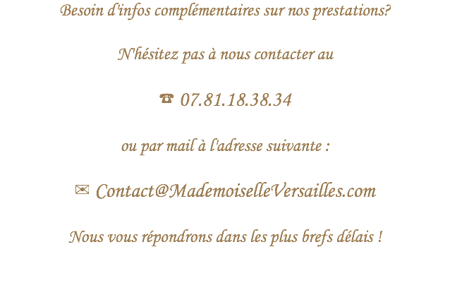 Besoin d'infos complémentaires sur nos prestations?
 N'hésitez pas à nous contacter au ☎ 07.81.18.38.34 ou par mail à l'adresse suivante : ✉ Contact@MademoiselleVersailles.com Nous vous répondrons dans les plus brefs délais !