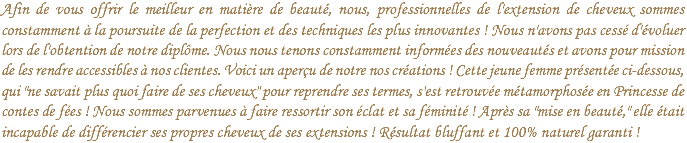 Afin de vous offrir le meilleur en matière de beauté, nous, professionnelles de l'extension de cheveux sommes constamment à la poursuite de la perfection et des techniques les plus innovantes ! Nous n'avons pas cessé d'évoluer lors de l'obtention de notre diplôme. Nous nous tenons constamment informées des nouveautés et avons pour mission de les rendre accessibles à nos clientes. Voici un aperçu de notre nos créations ! Cette jeune femme présentée ci-dessous, qui "ne savait plus quoi faire de ses cheveux" pour reprendre ses termes, s'est retrouvée métamorphosée en Princesse de contes de fées ! Nous sommes parvenues à faire ressortir son éclat et sa féminité ! Après sa "mise en beauté," elle était incapable de différencier ses propres cheveux de ses extensions ! Résultat bluffant et 100% naturel garanti !