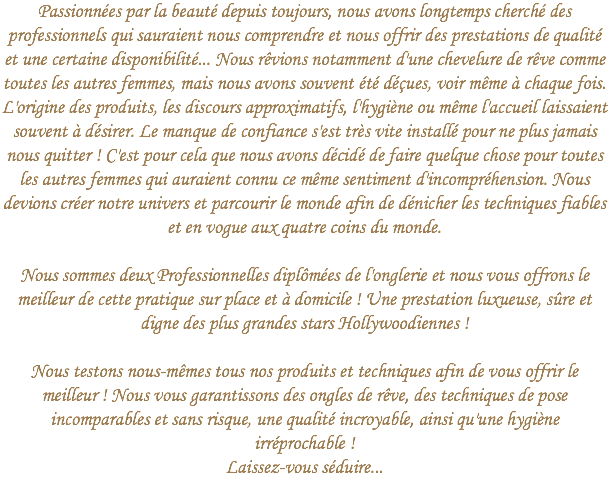 Passionnées par la beauté depuis toujours, nous avons longtemps cherché des professionnels qui sauraient nous comprendre et nous offrir des prestations de qualité et une certaine disponibilité... Nous rêvions notamment d'une chevelure de rêve comme toutes les autres femmes, mais nous avons souvent été déçues, voir même à chaque fois. L'origine des produits, les discours approximatifs, l'hygiène ou même l'accueil laissaient souvent à désirer. Le manque de confiance s'est très vite installé pour ne plus jamais nous quitter ! C'est pour cela que nous avons décidé de faire quelque chose pour toutes les autres femmes qui auraient connu ce même sentiment d'incompréhension. Nous devions créer notre univers et parcourir le monde afin de dénicher les techniques fiables et en vogue aux quatre coins du monde. Nous sommes deux Professionnelles diplômées de l'onglerie et nous vous offrons le meilleur de cette pratique sur place et à domicile ! Une prestation luxueuse, sûre et digne des plus grandes stars Hollywoodiennes ! Nous testons nous-mêmes tous nos produits et techniques afin de vous offrir le meilleur ! Nous vous garantissons des ongles de rêve, des techniques de pose incomparables et sans risque, une qualité incroyable, ainsi qu'une hygiène irréprochable !  Laissez-vous séduire...