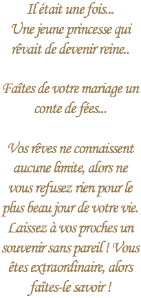 Il était une fois...
Une jeune princesse qui rêvait de devenir reine.. Faîtes de votre mariage un conte de fées... Vos rêves ne connaissent aucune limite, alors ne vous refusez rien pour le plus beau jour de votre vie. Laissez à vos proches un souvenir sans pareil ! Vous êtes extraordinaire, alors faîtes-le savoir !