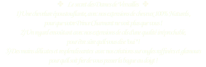 ✤ Le secret des Dames de Versailles ✤
1) Une chevelure époustouflante, avec nos extensions de cheveux 100% Naturels , pour que votre Prince Charmant ne voit plus que vous !
2) Un regard envoûtant avec nos extensions de cils d'une qualité irréprochable,  pour être sûre qu'il vous dise "oui " !
3) Des mains délicates et resplendissantes avec nos créations sur ongles raffinées et glamours pour qu'il soit fier de vous passer la bague au doigt !