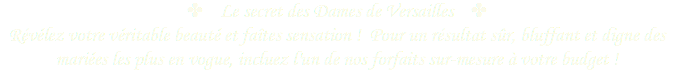 ✤ Le secret des Dames de Versailles ✤
Révélez votre véritable beauté et faîtes sensation ! Pour un résultat sûr, bluffant et digne des mariées les plus en vogue, incluez l'un de nos forfaits sur-mesure à votre budget !