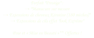 Forfait "Prestige" : → "Manucure sur mesure
→ Extensions de cheveux Kératine (180 mèches)*
→ Extensions de cils effet "look Extrême" Pose et « Mise en Beauté »** Offertes !