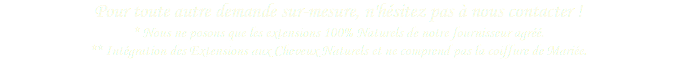 Pour toute autre demande sur-mesure, n'hésitez pas à nous contacter ! * Nous ne posons que les extensions 100% Naturels de notre fournisseur agréé.  ** Intégration des Extensions aux Cheveux Naturels et ne comprend pas la coiffure de Mariée.