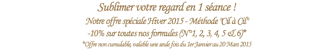 Sublimer votre regard en 1 séance !
Notre offre spéciale Hiver 2015 - Méthode "Cil à Cil"
-10% sur toutes nos formules (N°1, 2, 3, 4, 5 & 6)*
*Offre non cumulable, valable une seule fois du 1er Janvier au 20 Mars 2015