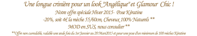 Une longue crinière pour un look "Angélique" et Glamour Chic !
Notre offre spéciale Hiver 2015- Pose Kératine -20%, soit 4€ la mèche 55/60cm, Cheveux 100% Naturels ** MOD en SUS, nous consulter **
**Offre non cumulable, valable une seule fois du 1er Janvier au 20 Mars2015 et pour une pose d'un minimum de 100 mèches Kératine