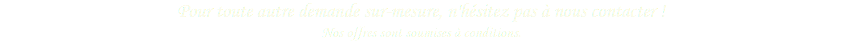 Pour toute autre demande sur-mesure, n'hésitez pas à nous contacter ! Nos offres sont soumises à conditions.