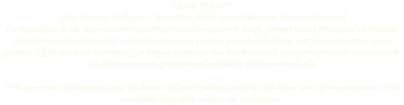 Dépose Offerte**
(Avec Patch de Collagène - Anti-Rides, Anti-Cernes, Hydratant, Décongestionnant) Les Extensions de cils restantes vont naturellement s'éliminer avec le temps, suivant votre cycle naturel de repousse. Cependant, à votre demande et sur rendez-vous, nous pouvons procéder à la dépose complète en une seule séance gratuite. (Offre soumise à conditions.) La Dépose n'abîme en rien les cils naturels et ne perturbe pas la repousse si elle est effectuée par une professionnelle diplômée de l’extension de cils.   ** Nous ne nous déplaçons pas pour les déposes "offertes", puisque gratuites. La dépose sera offerte uniquement si elle est réalisée dans notre salon et sur rendez-vous. 