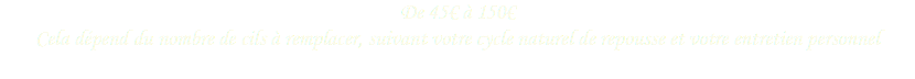 De 45€ à 150€
Cela dépend du nombre de cils à remplacer, suivant votre cycle naturel de repousse et votre entretien personnel 