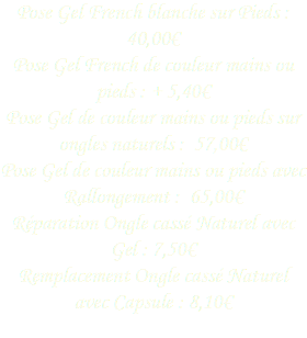 Pose Gel French blanche sur Pieds : 40,00€
Pose Gel French de couleur mains ou pieds : + 5,40€
Pose Gel de couleur mains ou pieds sur ongles naturels : 57,00€
Pose Gel de couleur mains ou pieds avec Rallongement : 65,00€
Réparation Ongle cassé Naturel avec Gel : 7,50€ Remplacement Ongle cassé Naturel avec Capsule : 8,10€ 