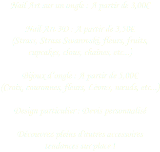 Nail Art sur un ongle : A partir de 3,00€ Nail Art 3D : A partir de 3,50€
(Strass, Strass Swarovski, fleurs, fruits, cupcakes, clous, chaînes, etc...) Bijoux d’ongle : A partir de 5,00€
(Croix, couronnes, fleurs, Lèvres, nœuds, etc...) Design particulier : Devis personnalisé  Découvrez pleins d'autres accessoires tendances sur place !