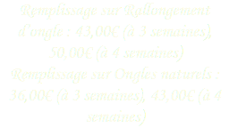 Remplissage sur Rallongement d’ongle : 43,00€ (à 3 semaines), 50,00€ (à 4 semaines)
Remplissage sur Ongles naturels : 36,00€ (à 3 semaines), 43,00€ (à 4 semaines)