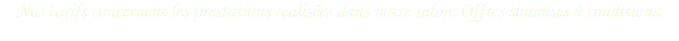 Nos tarifs concernent les prestations réalisées dans notre salon. Offres soumises à conditions.
