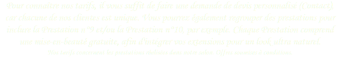 Pour connaître nos tarifs, il vous suffit de faire une demande de devis personnalisé (Contact), car chacune de nos clientes est unique. Vous pourrez également regrouper des prestations pour inclure la Prestation n°9 et/ou la Prestation n°10, par exemple. Chaque Prestation comprend une mise-en-beauté gratuite, afin d'intégrer vos extensions pour un look ultra naturel. Nos tarifs concernent les prestations réalisées dans notre salon. Offres soumises à conditions.