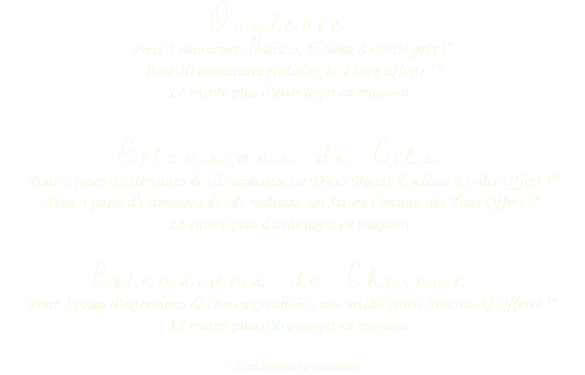 Onglerie :
Pour 5 manucures réalisées, la 6ème à moitié prix !* Pour 10 manucures réalisées, la 11ème offerte !* Et encore plus d'avantages en magasin !  Extensions de Cils :
Pour 2 poses d'extensions de cils réalisées, un Décor Bijoux Eyeliner à coller Offert !* Pour 4 poses d'extensions de cils réalisées, un Sérum Contour des Yeux Offert !* Et encore plus d'avantages en magasin ! Extensions de Cheveux :
Pour 2 poses d'extensions de cheveux réalisées, une mèche strass Swarovski Offerte !* Et encore plus d'avantages en magasin ! *Offres soumises à conditions.