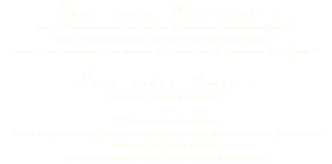 Pour vous, Marraine :
Pour 1 Amie marrainée, c'est une pose de vernis semi-permanent offerte !* Pour 2 Amies marrainées, c'est une French Manucure offerte !* Pour 5 Amies marrainées, c'est une pose d'extensions de cils (Prestation N°1) offerte !* 
Pour votre Amie :
Un cadeau Surprise d'exception !* *Offres soumises à conditions.
Toutes les prestations offertes sont uniquement réalisées dans notre salon. Nous ne nous déplaçons pas à votre domicile.  Les cadeaux peuvent varier suivant les stocks disponibles.