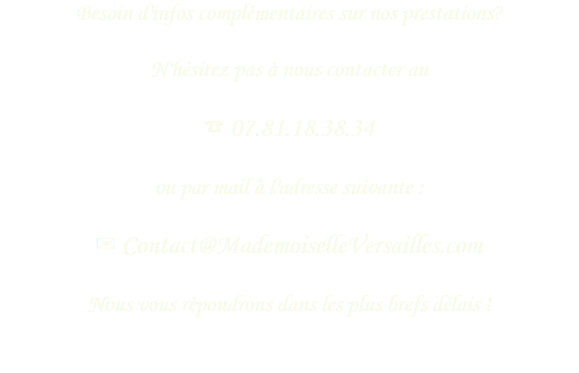 Besoin d'infos complémentaires sur nos prestations?
 N'hésitez pas à nous contacter au ☎ 07.81.18.38.34 ou par mail à l'adresse suivante : ✉ Contact@MademoiselleVersailles.com Nous vous répondrons dans les plus brefs délais !