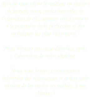Afin de vous offrir le meilleur en matière de beauté, nous, professionnelles de l'extension de cils, sommes constamment à la poursuite de la perfection et des techniques les plus innovantes ! 
Nous n'avons pas cessé d'évoluer après l'obtention de notre diplôme. 
Nous nous tenons constamment informées des nouveautés et avons pour mission de les rendre accessibles à nos clientes !