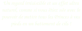 Un regard irrésistible et un effet ultra naturel, comme si vous étiez née avec le pouvoir de mettre tous les Princes à vos pieds en un battement de cils !