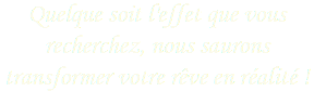 Quelque soit l'effet que vous recherchez, nous saurons transformer votre rêve en réalité ! 