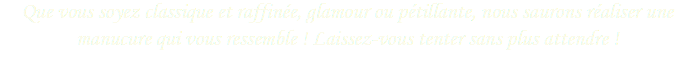 Que vous soyez classique et raffinée, glamour ou pétillante, nous saurons réaliser une manucure qui vous ressemble ! Laissez-vous tenter sans plus attendre ! 