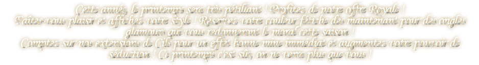 Cette année, le printemps sera très pétillant ! Profitez de notre offre Royale ! Faîtes-vous plaisir et affichez votre style ! Réservez votre couleur fétiche dès maintenant pour des ongles glamours qui vous redonneront le moral cette saison ! Comptez sur nos extensions de Cils pour un effet bonne mine immédiat et augmentez votre pouvoir de séduction ! Ce printemps c'est sûr, on ne verra plus que vous !
