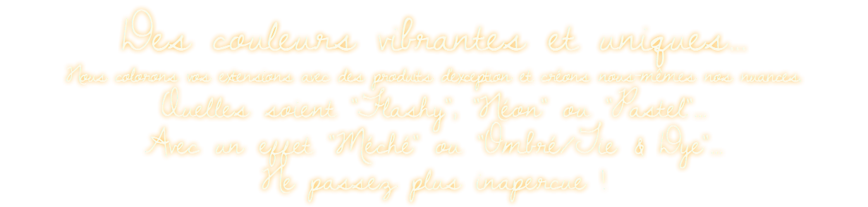 Des couleurs vibrantes et uniques...  Nous colorons vos extensions avec des produits d'exception et créons nous-mêmes nos nuances. Quelles soient "Flashy", "Néon" ou "Pastel"...  Avec un effet "Méché" ou "Ombré/Tie & Dye"... Ne passez plus inapercue !
