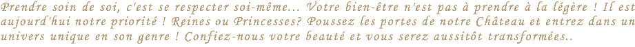 Prendre soin de soi, c'est se respecter soi-même... Votre bien-être n'est pas à prendre à la légère ! Il est aujourd'hui notre priorité ! Reines ou Princesses? Poussez les portes de notre Château et entrez dans un univers unique en son genre ! Confiez-nous votre beauté et vous serez aussitôt transformées..