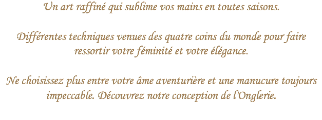 Un art raffiné qui sublime vos mains en toutes saisons.  
Différentes techniques venues des quatre coins du monde pour faire ressortir votre féminité et votre élégance. Ne choisissez plus entre votre âme aventurière et une manucure toujours impeccable. Découvrez notre conception de l'Onglerie.